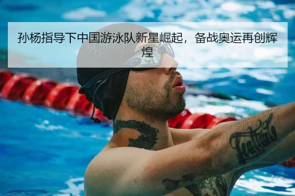 孙杨指导下中国游泳队新星崛起，备战奥运再创辉煌